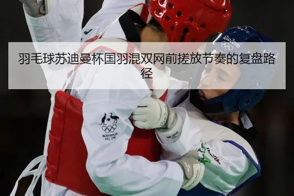 羽毛球苏迪曼杯国羽混双网前搓放节奏的复盘路径