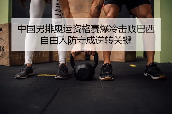 中国男排奥运资格赛爆冷击败巴西 自由人防守成逆转关键