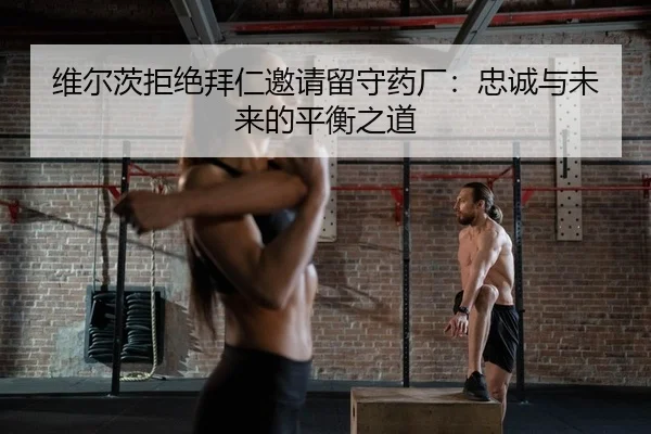 维尔茨拒绝拜仁邀请留守药厂：忠诚与未来的平衡之道